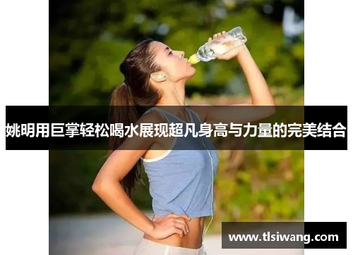 姚明用巨掌轻松喝水展现超凡身高与力量的完美结合