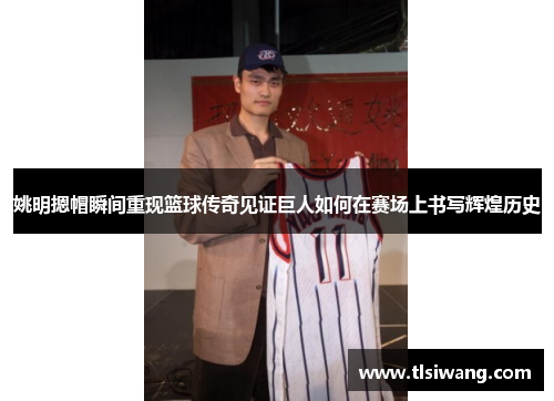 姚明摁帽瞬间重现篮球传奇见证巨人如何在赛场上书写辉煌历史