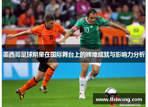 墨西哥足球明星在国际舞台上的辉煌成就与影响力分析