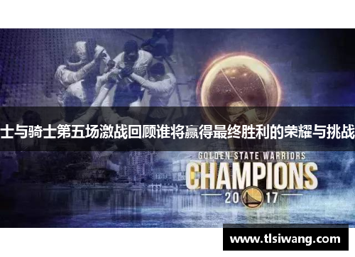 士与骑士第五场激战回顾谁将赢得最终胜利的荣耀与挑战
