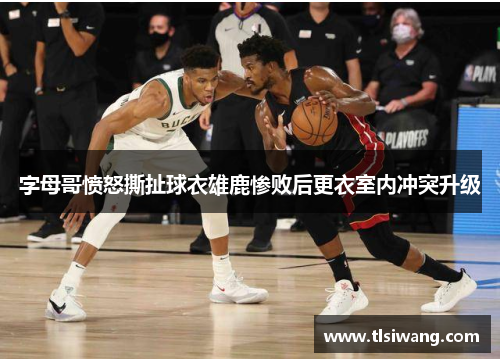 字母哥愤怒撕扯球衣雄鹿惨败后更衣室内冲突升级