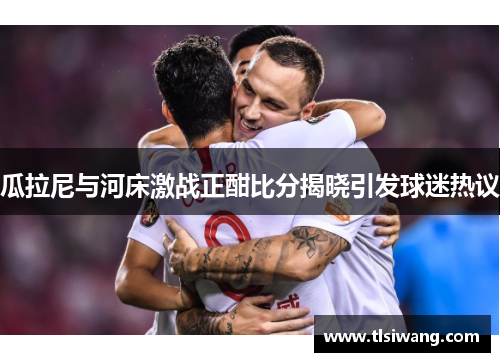 瓜拉尼与河床激战正酣比分揭晓引发球迷热议